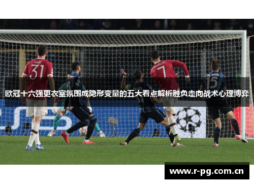 欧冠十六强更衣室氛围成隐形变量的五大看点解析胜负走向战术心理博弈